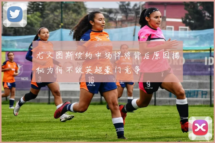 尤文图斯续约中场悍将背后原因揭秘为何不敌英超豪门竞争