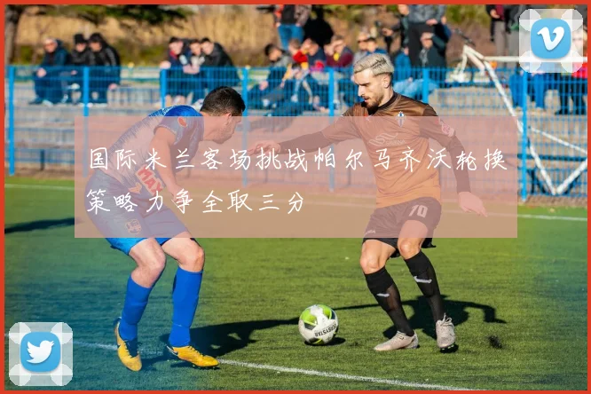 国际米兰客场挑战帕尔马齐沃轮换策略力争全取三分