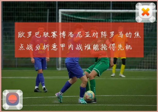 欧罗巴联赛博洛尼亚对阵罗马的焦点战分析意甲内战谁能抢得先机